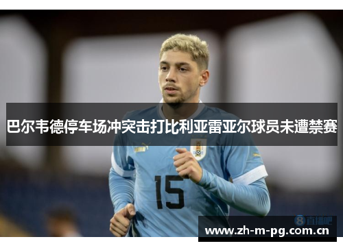 巴尔韦德停车场冲突击打比利亚雷亚尔球员未遭禁赛 巴尔韦德停车场冲突击打比利亚雷亚尔球员未遭禁赛